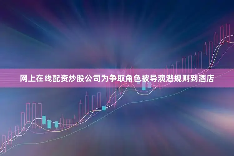 网上在线配资炒股公司为争取角色被导演潜规则到酒店