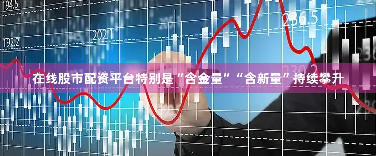 在线股市配资平台特别是“含金量”“含新量”持续攀升