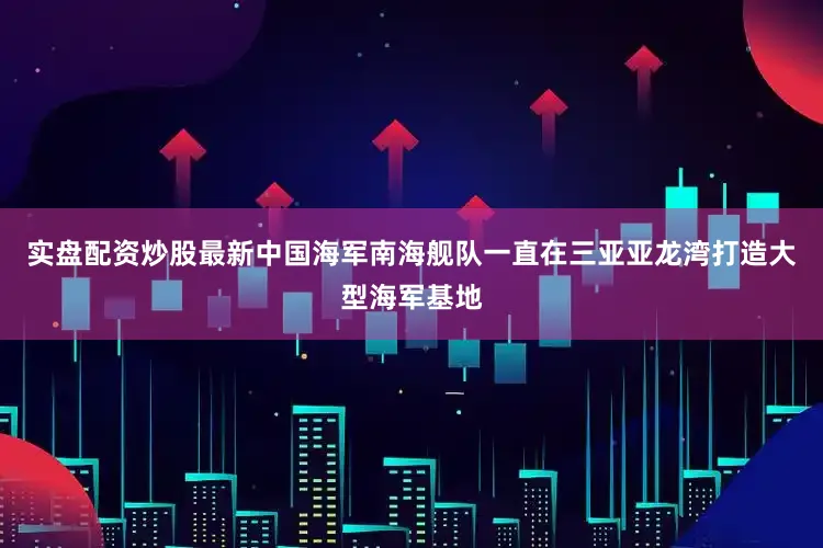 实盘配资炒股最新中国海军南海舰队一直在三亚亚龙湾打造大型海军基地