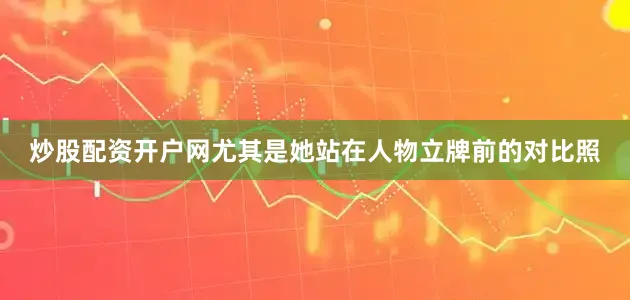 炒股配资开户网尤其是她站在人物立牌前的对比照