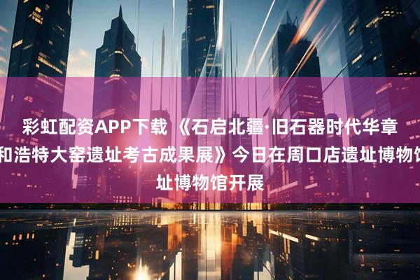 彩虹配资APP下载 《石启北疆·旧石器时代华章——呼和浩特大窑遗址考古成果展》今日在周口店遗址博物馆开展