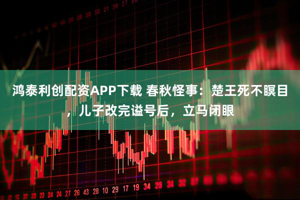 鸿泰利创配资APP下载 春秋怪事：楚王死不瞑目，儿子改完谥号后，立马闭眼