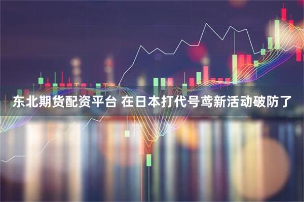 东北期货配资平台 在日本打代号鸢新活动破防了