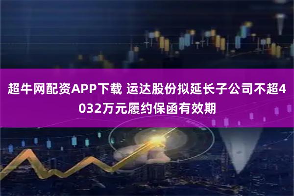 超牛网配资APP下载 运达股份拟延长子公司不超4032万元履约保函有效期