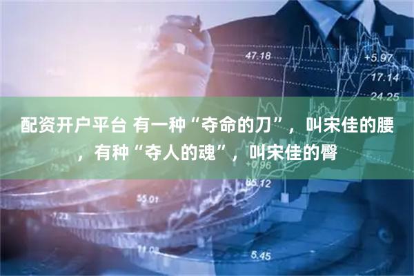配资开户平台 有一种“夺命的刀”，叫宋佳的腰，有种“夺人的魂”，叫宋佳的臀