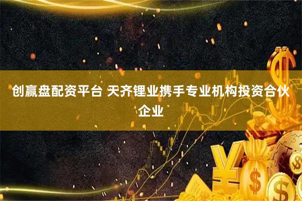 创赢盘配资平台 天齐锂业携手专业机构投资合伙企业