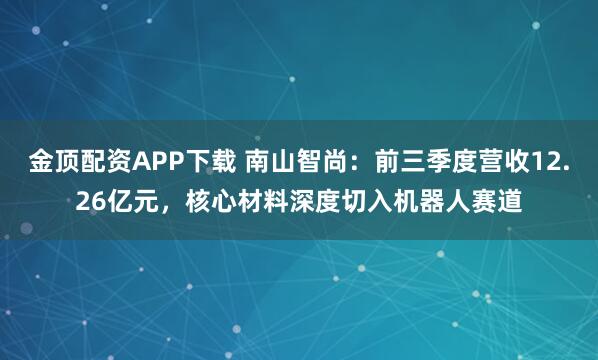 金顶配资APP下载 南山智尚：前三季度营收12.26亿元，核心材料深度切入机器人赛道