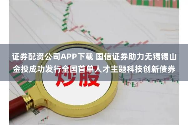 证券配资公司APP下载 国信证券助力无锡锡山金投成功发行全国首单人才主题科技创新债券