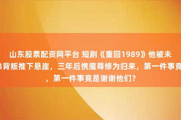 山东股票配资网平台 短剧《重回1989》他被未婚妻联手兄弟背叛推下悬崖，三年后携魔尊修为归来，第一件事竟是谢谢他们？