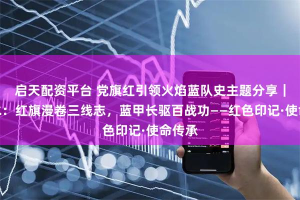 启天配资平台 党旗红引领火焰蓝队史主题分享｜六盘水：红旗漫卷三线志，蓝甲长驱百战功——红色印记·使命传承