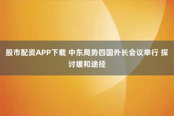 股市配资APP下载 中东局势四国外长会议举行 探讨缓和途径