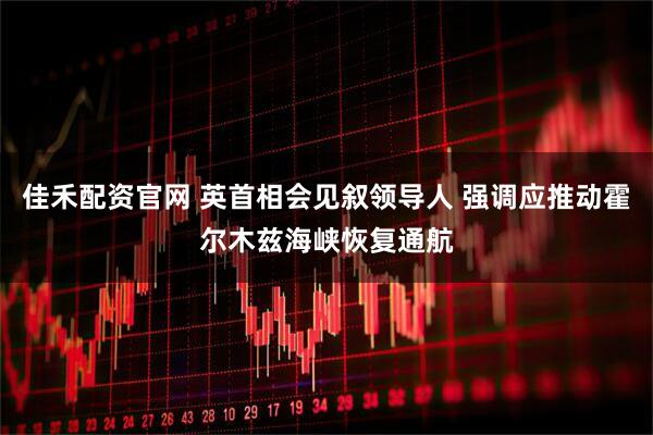 佳禾配资官网 英首相会见叙领导人 强调应推动霍尔木兹海峡恢复通航