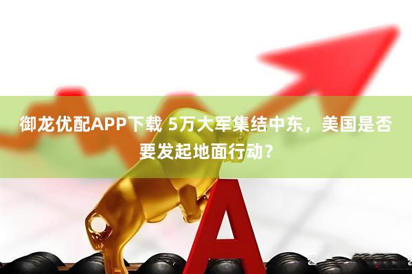 御龙优配APP下载 5万大军集结中东，美国是否要发起地面行动？