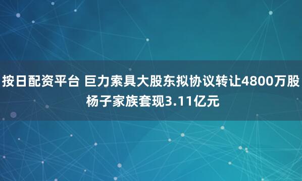 按日配资平台 巨力索具大股东拟协议转让4800万股 杨子家族套现3.11亿元