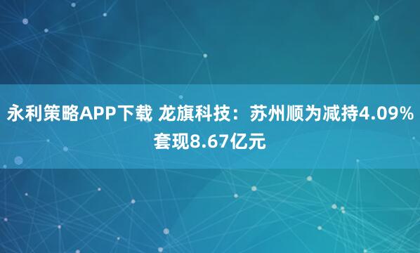 永利策略APP下载 龙旗科技：苏州顺为减持4.09%套现8.67亿元