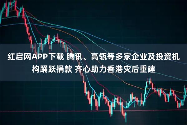 红启网APP下载 腾讯、高瓴等多家企业及投资机构踊跃捐款 齐心助力香港灾后重建