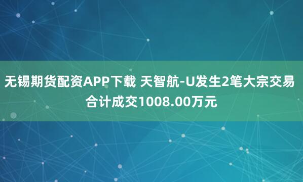 无锡期货配资APP下载 天智航-U发生2笔大宗交易 合计成交1008.00万元