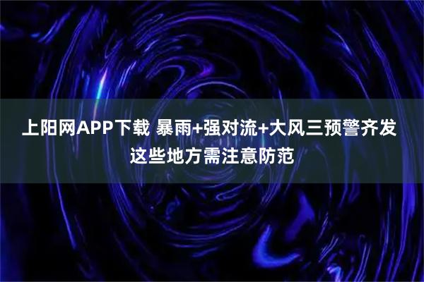 上阳网APP下载 暴雨+强对流+大风三预警齐发 这些地方需注意防范