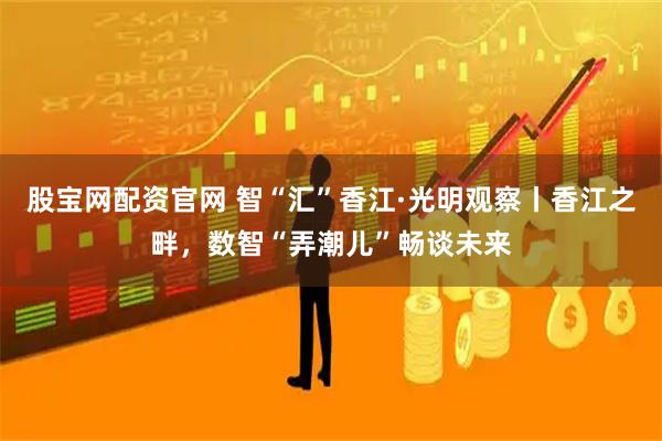 股宝网配资官网 智“汇”香江·光明观察丨香江之畔，数智“弄潮儿”畅谈未来