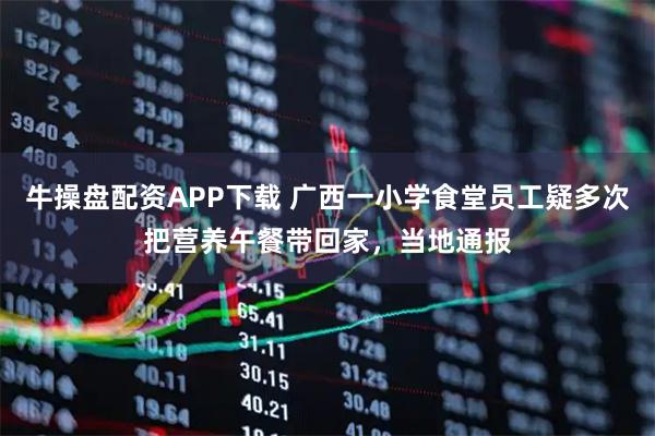 牛操盘配资APP下载 广西一小学食堂员工疑多次把营养午餐带回家，当地通报