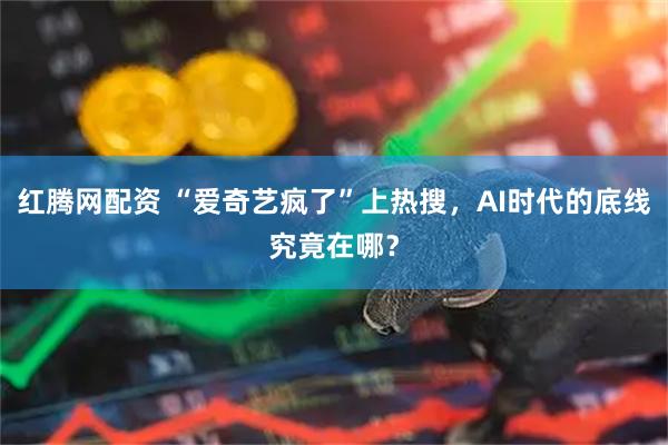 红腾网配资 “爱奇艺疯了”上热搜，AI时代的底线究竟在哪？