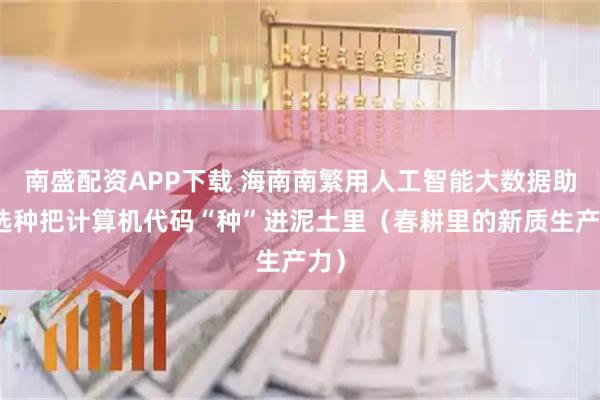 南盛配资APP下载 海南南繁用人工智能大数据助力选种把计算机代码“种”进泥土里（春耕里的新质生产力）