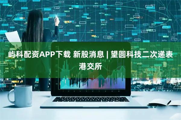 屿科配资APP下载 新股消息 | 望圆科技二次递表港交所