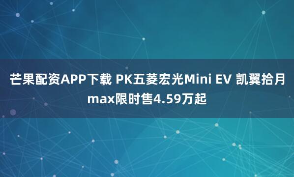 芒果配资APP下载 PK五菱宏光Mini EV 凯翼拾月max限时售4.59万起