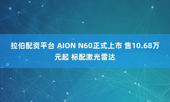 拉伯配资平台 AION N60正式上市 售10.68万元起 标配激光雷达
