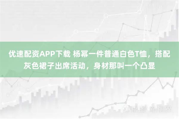 优速配资APP下载 杨幂一件普通白色T恤，搭配灰色裙子出席活动，身材那叫一个凸显