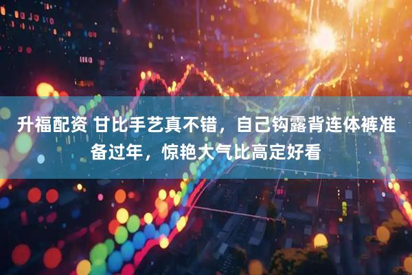 升福配资 甘比手艺真不错，自己钩露背连体裤准备过年，惊艳大气比高定好看