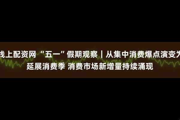 线上配资网 “五一”假期观察｜从集中消费爆点演变为延展消费季 消费市场新增量持续涌现