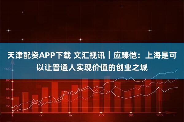 天津配资APP下载 文汇视讯｜应臻恺：上海是可以让普通人实现价值的创业之城