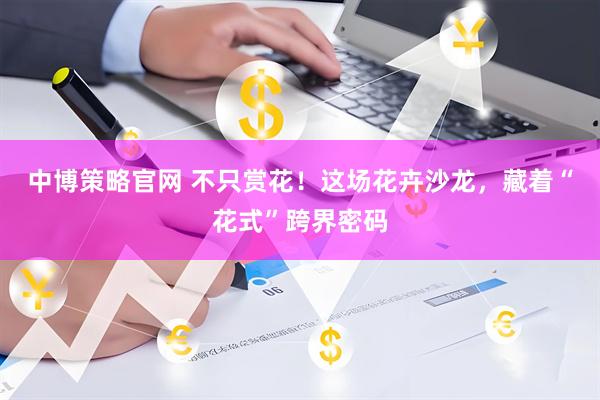 中博策略官网 不只赏花！这场花卉沙龙，藏着“花式”跨界密码