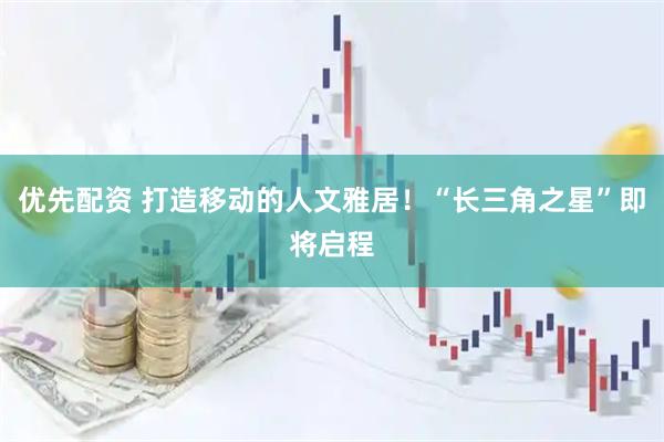 优先配资 打造移动的人文雅居！“长三角之星”即将启程
