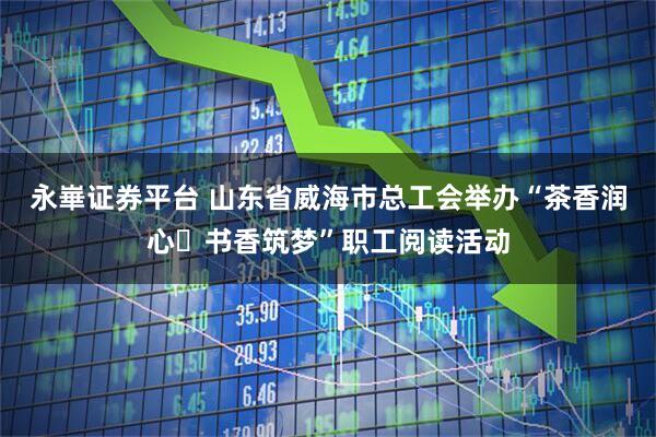 永崋证券平台 山东省威海市总工会举办“茶香润心・书香筑梦”职工阅读活动