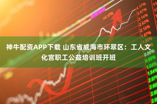 神牛配资APP下载 山东省威海市环翠区：工人文化宫职工公益培训班开班