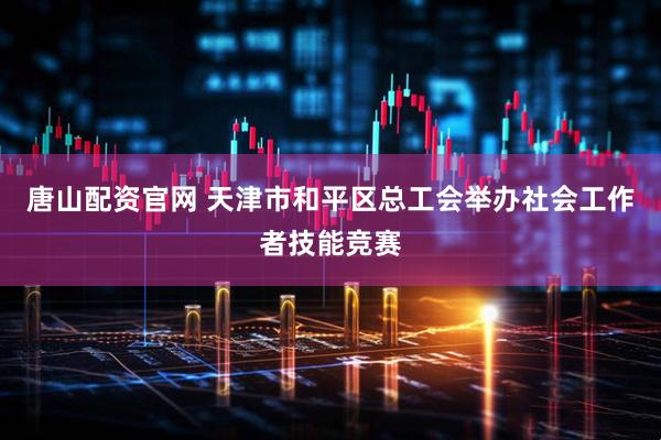 唐山配资官网 天津市和平区总工会举办社会工作者技能竞赛