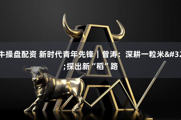 牛操盘配资 新时代青年先锋｜曾涛：深耕一粒米 探出新“稻”路