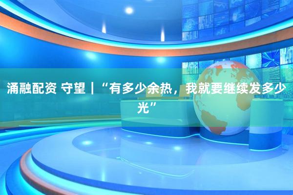 涌融配资 守望｜“有多少余热，我就要继续发多少光”