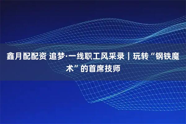 鑫月配配资 追梦·一线职工风采录｜玩转“钢铁魔术”的首席技师