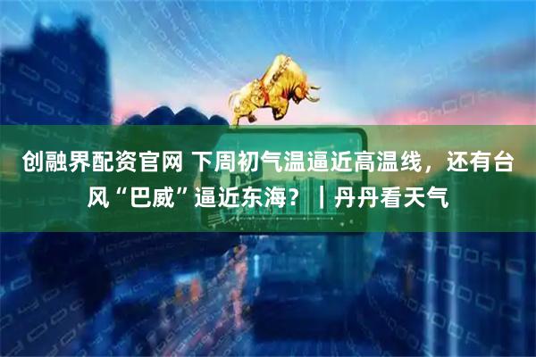 创融界配资官网 下周初气温逼近高温线，还有台风“巴威”逼近东海？｜丹丹看天气