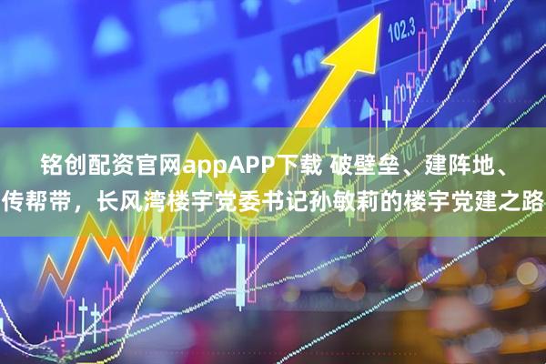 铭创配资官网appAPP下载 破壁垒、建阵地、传帮带，长风湾楼宇党委书记孙敏莉的楼宇党建之路
