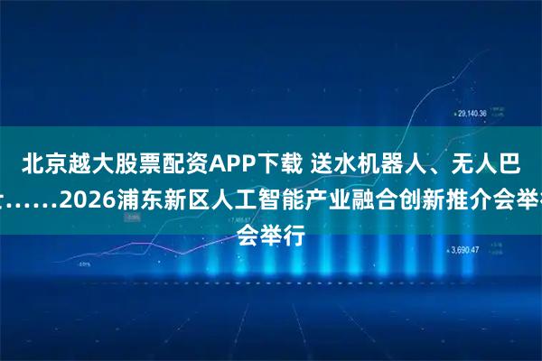 北京越大股票配资APP下载 送水机器人、无人巴士……2026浦东新区人工智能产业融合创新推介会举行