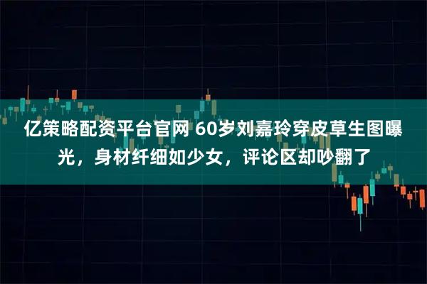 亿策略配资平台官网 60岁刘嘉玲穿皮草生图曝光，身材纤细如少女，评论区却吵翻了