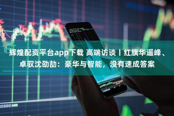 辉煌配资平台app下载 高端访谈丨红旗华遥峰、卓驭沈劭劼：豪华与智能，没有速成答案