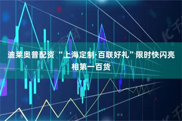 迪莱奥普配资 “上海定制·百联好礼”限时快闪亮相第一百货